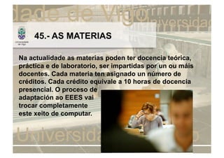 45.- AS MATERIAS

Na actualidade as materias poden ter docencia teórica,
práctica e de laboratorio, ser impartidas por un ou máis
docentes. Cada materia ten asignado un número de
créditos. Cada crédito equivale a 10 horas de docencia
presencial. O proceso de
adaptación ao EEES vai
trocar completamente
este xeito de computar.
 