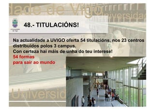 48.- TITULACIÓNS!

Na actualidade a UVIGO oferta 54 titulacións, nos 23 centros
distribuídos polos 3 campus.
Con certeza hai máis de unha do teu interese!
54 formas
para saír ao mundo
 