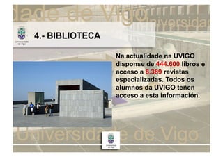 4.- BIBLIOTECA

                 Na actualidade na UVIGO
                 disponse de 444.600 libros e
                 acceso a 8.389 revistas
                 especializadas. Todos os
                 alumnos da UVIGO teñen
                 acceso a esta información.
 