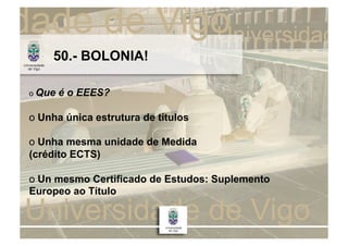 50.- BOLONIA!

o Que   é o EEES?

o Unha única estrutura de títulos

o Unha mesma unidade de Medida
(crédito ECTS)

o Un mesmo Certificado de Estudos: Suplemento
Europeo ao Título
 