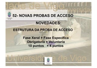 52- NOVAS PROBAS DE ACCESO
           NOVEDADES:
ESTRUTURA DA PROBA DE ACCESO

    Fase Xeral + Fase Específica
      Obrigatoria + Voluntaria
       10 puntos + 4 puntos
 