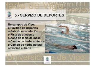 5.- SERVIZO DE DEPORTES

No campus de Vigo:
o Pavillón de deportes
o Sala de musculación
o Pista de atletismo
o Zona de tenis de mesa
o Campo de herba sintética
o Campo de herba natural
o Piscina cuberta
 
