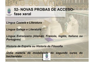 52- NOVAS PROBAS DE ACCESO-
     fase xeral

Lingua Castelá e Literatura

Lingua Galega e Literatura

Lingua Estranxeira (Alemán, Francés, Inglés, Italiano ou
Portugués)

Historia de España ou Historia da Filosofía

Unha materia de modalidade do segundo curso do
bacharelato
.
 