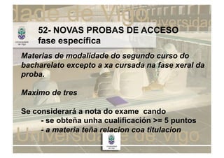 52- NOVAS PROBAS DE ACCESO
    fase específica
Materias de modalidade do segundo curso do
bacharelato excepto a xa cursada na fase xeral da
proba.

Maximo de tres

Se considerará a nota do exame cando
     - se obteña unha cualificación >= 5 puntos
     - a materia teña relacion coa titulacion
 