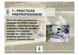 7.- PRÁCTICAS
    PREPROFESIONAIS
Dous de cada tres alumnos
titulados na UVIGO realizan
prácticas preprofesionais en
empresas antes de rematar a
carreira. Nun número
elevado de casos estas
prácticas derivan nun
primeiro contrato laboral.
 