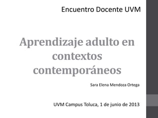 Aprendizaje adulto en
contextos
contemporáneos
Sara Elena Mendoza Ortega
UVM Campus Toluca, 1 de junio de 2013
Encuentro Docente UVM
 