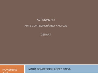 ACTIVIDAD V.1
ARTE CONTEMPORÁNEO Y ACTUAL
CENART
NOVIEMBRE
2015
MARÍA CONCEPCIÓN LÓPEZ CALVA
 