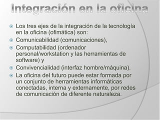  Los tres ejes de la integración de la tecnología
en la oficina (ofimática) son:
 Comunicabilidad (comunicaciones),
 Computabilidad (ordenador
personal/workstation y las herramientas de
software) y
 Convivencialidad (interfaz hombre/máquina).
 La oficina del futuro puede estar formada por
un conjunto de herramientas informáticas
conectadas, interna y externamente, por redes
de comunicación de diferente naturaleza.
 