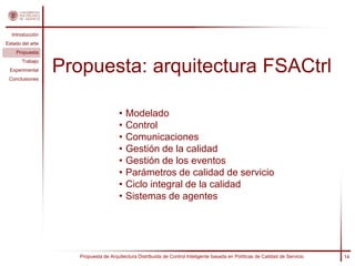 Introducción
Estado del arte
    Propuesta
       Trabajo
 Experimental
 Conclusiones
                  Propuesta: arquitectura FSACtrl

                                      •   Modelado
                                      •   Control
                                      •   Comunicaciones
                                      •   Gestión de la calidad
                                      •   Gestión de los eventos
                                      •   Parámetros de calidad de servicio
                                      •   Ciclo integral de la calidad
                                      •   Sistemas de agentes




                     Propuesta de Arquitectura Distribuida de Control Inteligente basada en Políticas de Calidad de Servicio   14
 
