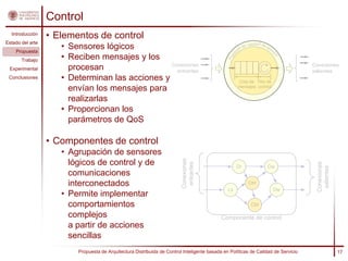 Control
  Introducción
                  • Elementos de control
Estado del arte
                     • Sensores lógicos                                                                   de ca
                                                                                                                  lidad de s
                                                                                                                               er




                                                                                                    s
                                                                                                                                 vi c




                                                                                                   i ca
    Propuesta
                     • Reciben mensajes y los
                                                                                                                                        io




                                                                                                lít
                                                                                               Po
       Trabajo
                                                 Conexiones                                                                                  Conexiones
 Experimental          procesan                    entrantes                                                                                 salientes
 Conclusiones        • Determinan las acciones y                                                     Cola de Hilo de
                       envían los mensajes para                                                      mensajes control


                       realizarlas
                     • Proporcionan los
                       parámetros de QoS

                  • Componentes de control
                     • Agrupación de sensores


                                                                         Conexiones
                       lógicos de control y de


                                                                          entrantes




                                                                                                                                              Conexiones
                                                                                                    Dr                         Dw




                                                                                                                                               salientes
                       comunicaciones
                       interconectados                                                                       Ctrl
                                                                                               Ls                                  Dw
                     • Permite implementar
                       comportamientos                                                                        Ctrl

                       complejos                                                            Componente de control
                       a partir de acciones
                       sencillas
                         Propuesta de Arquitectura Distribuida de Control Inteligente basada en Políticas de Calidad de Servicio                           17
 