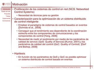 Motivación
  Introducción    • Proliferación de los sistemas de control en red (NCS: Networked
Estado del arte
                    Control Systems)
    Propuesta
       Trabajo       • Necesidad de técnicas para su gestión
 Experimental
                  • Caracterización para la optimización de un sistema distribuido
 Conclusiones
                    de control inteligente
                     • Emplear el paradigma de sistemas de control basados en eventos
                       [Dormido et al., 2008]
                     • Conseguir que el rendimiento sea dependiente de la coordinación
                       estrecha entre los componentes de comunicaciones y los
                       componentes de control [Yang, 2006]
                     • Necesidad de medir el rendimiento por medio de los parámetros de
                       calidad de servicio (QoS: Quality of Service) [Kumar, 2001] y los
                       parámetros de calidad del control (QoC: Quality of Control) [Dorf
                       and Bishop, 2008]

                  • Hipótesis
                     • En función de los parámetros de QoS y QoC es posible optimizar
                       un sistema distribuido de control basado en eventos


                         Propuesta de Arquitectura Distribuida de Control Inteligente basada en Políticas de Calidad de Servicio   5
 