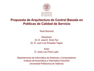 Propuesta de Arquitectura de Control Basada en
       Políticas de Calidad de Servicio

                        Tesis Doctoral

                           Directores
                    Dr. D. José E. Simó Ten
                Dr. D. Juan Luis Posadas Yagüe

                            Autor
                   D. José Luis Poza Luján

    Departamento de Informática de Sistemas y Computadores
          Instituto de Automática e Informática Industrial
                 Universitat Politècnica de València
 