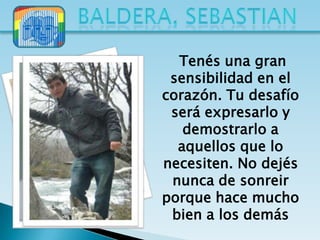 Tenés una gran
 sensibilidad en el
corazón. Tu desafío
 será expresarlo y
   demostrarlo a
  aquellos que lo
necesiten. No dejés
 nunca de sonreir
porque hace mucho
 bien a los demás
 