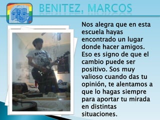 Nos alegra que en esta
escuela hayas
encontrado un lugar
donde hacer amigos.
Eso es signo de que el
cambio puede ser
positivo. Sos muy
valioso cuando das tu
opinión, te alentamos a
que lo hagas siempre
para aportar tu mirada
en distintas
situaciones.
 