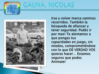 Irse y volver marca caminos
recorridos. También la
búsqueda de afianzar y
tener seguridad. Podés ir
por mas! Te alentamos a
que pongas tus
capacidades en juego, sin
miedos, comprometiéndote
con lo que DE VERDAD VOS
quieras hacer… Estamos
seguros que podes
Animate!
 