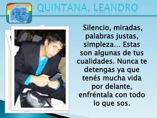 Silencio, miradas,
   palabras justas,
  simpleza… Estas
 son algunas de tus
cualidades. Nunca te
   detengas ya que
  tenés mucha vida
     por delante,
 enfréntala con todo
      lo que sos.
 