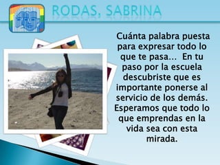 Cuánta palabra puesta
 para expresar todo lo
  que te pasa… En tu
  paso por la escuela
  descubriste que es
importante ponerse al
servicio de los demás.
Esperamos que todo lo
 que emprendas en la
   vida sea con esta
        mirada.
 