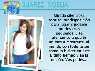 Mirada silenciosa,
sonrisa, predisposición
 para jugar y jugarse
      por los mas
     pequeños… Te
  alentamos a que te
animes a mostrarte al
mundo con todo tú ser
como lo hiciste en este
 último tiempo y en la
 misión. Vos podés...
 