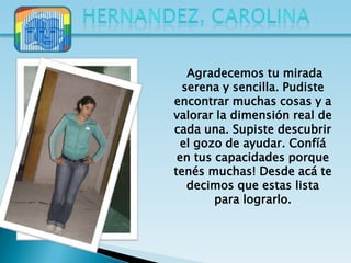Agradecemos tu mirada
  serena y sencilla. Pudiste
encontrar muchas cosas y a
valorar la dimensión real de
cada una. Supiste descubrir
 el gozo de ayudar. Confíá
 en tus capacidades porque
tenés muchas! Desde acá te
   decimos que estas lista
        para lograrlo.
 