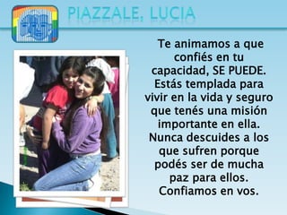 Te animamos a que
      confiés en tu
 capacidad, SE PUEDE.
  Estás templada para
vivir en la vida y seguro
 que tenés una misión
   importante en ella.
 Nunca descuides a los
   que sufren porque
  podés ser de mucha
     paz para ellos.
   Confiamos en vos.
 