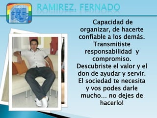 Capacidad de
 organizar, de hacerte
confiable a los demás.
      Transmitiste
   responsabilidad y
      compromiso.
Descubriste el valor y el
don de ayudar y servir.
El sociedad te necesita
   y vos podes darle
 mucho… no dejes de
        hacerlo!
 