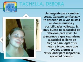 Arriesgaste para cambiar
cosas. Ganaste confianza y
te descubriste a vos misma
     en dones nuevos y
 posibilidades valiosas. Es
muy buena tu capacidad de
   reflexión para vivir. Te
alentamos a que esa misma
    capacidad te llene de
   alegría para lograr tus
  metas y te pedimos que
       ayudes a otros a
reflexionar para mejorar la
      sociedad. Vamos!
 