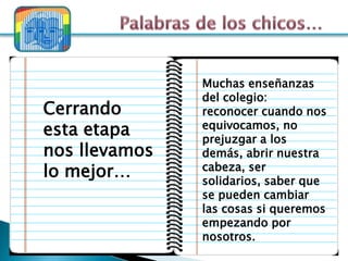 Muchas enseñanzas
               del colegio:
Cerrando       reconocer cuando nos
esta etapa     equivocamos, no
               prejuzgar a los
nos llevamos   demás, abrir nuestra
lo mejor…      cabeza, ser
               solidarios, saber que
               se pueden cambiar
               las cosas si queremos
               empezando por
               nosotros.
 