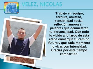 Trabajo en equipo,
       ternura, amistad,
      sensibilidad social,
     reflexión amorosa…
  palabras que demuestran
 tu personalidad. Que todo
 lo vivido a lo largo de esta
 etapa enmarque tu camino
futuro y que cada momento
   lo vivas con intensidad.
   Gracias por este tiempo
          compartido.
 