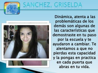 Dinámica, atenta a las
  problemáticas de los
 demás son algunas de
 las características que
demostraste en tu paso
    por la escuela y te
ayudaron a cambiar. Te
   alentamos a que no
pierdas esta capacidad
y la pongas en practica
   en cada puerta que
     abras en tu vida.
 