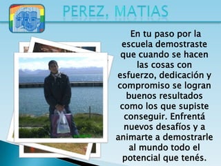 En tu paso por la
 escuela demostraste
 que cuando se hacen
      las cosas con
esfuerzo, dedicación y
compromiso se logran
   buenos resultados
 como los que supiste
  conseguir. Enfrentá
  nuevos desafíos y a
animarte a demostrarle
    al mundo todo el
  potencial que tenés.
 