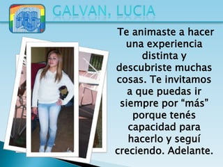 Te animaste a hacer
  una experiencia
      distinta y
descubriste muchas
cosas. Te invitamos
   a que puedas ir
 siempre por “más”
    porque tenés
   capacidad para
   hacerlo y seguí
creciendo. Adelante.
 
