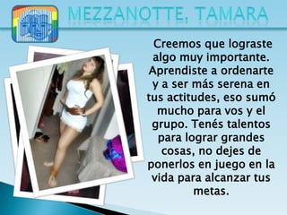 Creemos que lograste
 algo muy importante.
Aprendiste a ordenarte
 y a ser más serena en
tus actitudes, eso sumó
  mucho para vos y el
 grupo. Tenés talentos
  para lograr grandes
   cosas, no dejes de
ponerlos en juego en la
 vida para alcanzar tus
         metas.
 