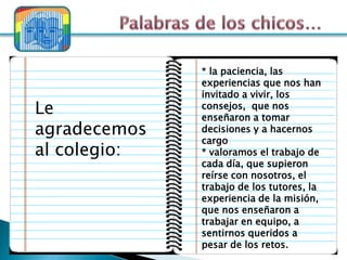 * la paciencia, las
              experiencias que nos han
              invitado a vivir, los
Le            consejos, que nos
              enseñaron a tomar
agradecemos   decisiones y a hacernos
              cargo
al colegio:   * valoramos el trabajo de
              cada día, que supieron
              reírse con nosotros, el
              trabajo de los tutores, la
              experiencia de la misión,
              que nos enseñaron a
              trabajar en equipo, a
              sentirnos queridos a
              pesar de los retos.
 