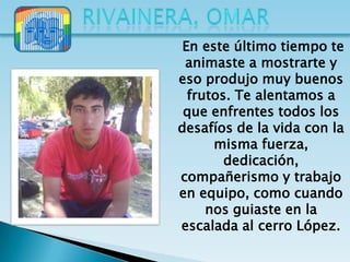 En este último tiempo te
 animaste a mostrarte y
eso produjo muy buenos
  frutos. Te alentamos a
 que enfrentes todos los
desafíos de la vida con la
      misma fuerza,
        dedicación,
compañerismo y trabajo
en equipo, como cuando
     nos guiaste en la
escalada al cerro López.
 