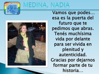 Vamos que podes…
esa es la puerta del
     futuro que te
pedimos que abras.
  Tenés muchísima
   vida por delante
  para ser vivida en
       plenitud y
     autenticidad.
Gracias por dejarnos
 formar parte de tu
       historia…
 
