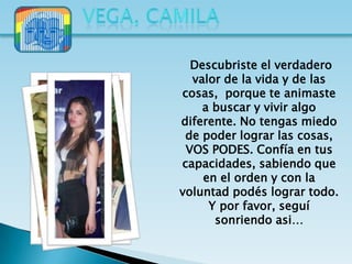 Descubriste el verdadero
  valor de la vida y de las
cosas, porque te animaste
    a buscar y vivir algo
diferente. No tengas miedo
 de poder lograr las cosas,
 VOS PODES. Confía en tus
capacidades, sabiendo que
    en el orden y con la
voluntad podés lograr todo.
     Y por favor, seguí
      sonriendo asi…
 