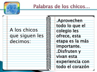 .Aprovechen
                 todo lo que el
A los chicos     colegio les
que siguen les   ofrece, esta
decimos:         etapa es la más
                 importante.
                 .Disfruten y
                 vivan esta
                 experiencia con
                 todo el corazón
 
