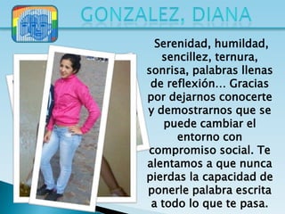 Serenidad, humildad,
   sencillez, ternura,
sonrisa, palabras llenas
 de reflexión… Gracias
por dejarnos conocerte
y demostrarnos que se
    puede cambiar el
      entorno con
compromiso social. Te
alentamos a que nunca
pierdas la capacidad de
ponerle palabra escrita
 a todo lo que te pasa.
 