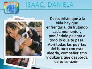 Descubriste que a la
      vida hay que
enfrentarla, disfrutando
    cada momento y
 poniéndole palabra a
  todo lo que te pasa.
 Abrí todas las puertas
   del futuro con esta
alegría, compañerismo
y dulzura que desborda
     de tu corazón.
 