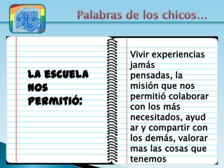 Vivir experiencias
             jamás
La escuela   pensadas, la
nos          misión que nos
             permitió colaborar
permitió:    con los más
             necesitados, ayud
             ar y compartir con
             los demás, valorar
             mas las cosas que
             tenemos
 