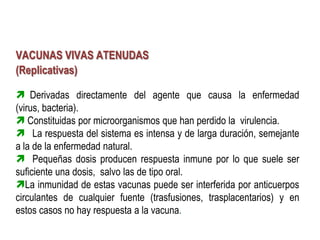 VACUNAS VIVAS ATENUDAS
(Replicativas)

 Derivadas directamente del agente que causa la enfermedad
(virus, bacteria).
 Constituidas por microorganismos que han perdido la virulencia.
 La respuesta del sistema es intensa y de larga duración, semejante
a la de la enfermedad natural.
 Pequeñas dosis producen respuesta inmune por lo que suele ser
suficiente una dosis, salvo las de tipo oral.
La inmunidad de estas vacunas puede ser interferida por anticuerpos
circulantes de cualquier fuente (trasfusiones, trasplacentarios) y en
estos casos no hay respuesta a la vacuna.
 