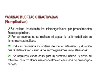 VACUNAS MUERTAS O INACTIVADAS
(No replicativas)
 Se obtiene inactivando los microorganismos por procedimientos
 físicos o químicos.
  Por ser muertas no se replican, ni causan la enfermedad aún en
 inmunocomprometidos.
  Inducen respuesta inmunitaria de menor intensidad y duración
 que la obtenida con vacunas de microorganismos vivos atenuados.
  Se requieren varias dosis para la primovacunación y dosis de
 refuerzo para mantener una concentración adecuada de anticuerpos
 séricos.
 