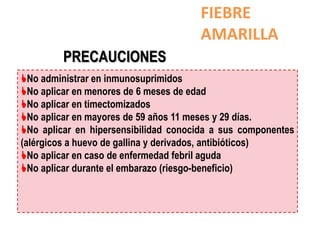 FIEBRE
                                      AMARILLA
         PRECAUCIONES
No administrar en inmunosuprimidos
No aplicar en menores de 6 meses de edad
No aplicar en timectomizados
No aplicar en mayores de 59 años 11 meses y 29 días.
No aplicar en hipersensibilidad conocida a sus componentes
(alérgicos a huevo de gallina y derivados, antibióticos)
No aplicar en caso de enfermedad febril aguda
No aplicar durante el embarazo (riesgo-beneficio)
 