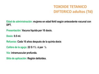 TOXOIDE TETANICO
                                             DIFTERICO adultos (Td)

Edad de administración: mujeres en edad fértil según antecedente vacunal con
DPT.

Presentación: Vacuna líquida por 10 dosis.

Dosis: 0.5 ml.

Refuerzo: Cada 10 años después de la quinta dosis

Calibre de la aguja: 22 G 1½ ó por ¼

Vía: intramuscular profunda.

Sitio de aplicación: Región deltoidea.
 