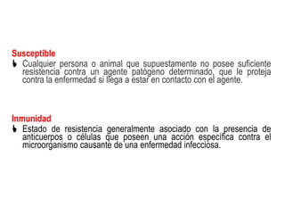 Susceptible
 Cualquier persona o animal que supuestamente no posee suficiente
  resistencia contra un agente patógeno determinado, que le proteja
  contra la enfermedad si llega a estar en contacto con el agente.



Inmunidad
 Estado de resistencia generalmente asociado con la presencia de
   anticuerpos o células que poseen una acción específica contra el
   microorganismo causante de una enfermedad infecciosa.
 