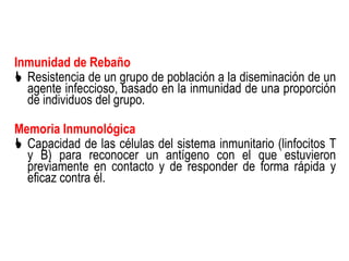 Inmunidad de Rebaño
 Resistencia de un grupo de población a la diseminación de un
  agente infeccioso, basado en la inmunidad de una proporción
  de individuos del grupo.

Memoria Inmunológica
 Capacidad de las células del sistema inmunitario (linfocitos T
  y B) para reconocer un antígeno con el que estuvieron
  previamente en contacto y de responder de forma rápida y
  eficaz contra él.
 