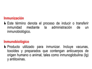 Inmunización
 Este término denota el proceso de inducir o transferir
  inmunidad mediante la administración de un
  inmunobiológico.

Inmunobiológico
 Producto utilizado para inmunizar. Incluye vacunas,
  toxoides y preparados que contengan anticuerpos de
  origen humano o animal, tales como inmunoglobulina (Ig)
  y antitoxinas.
 