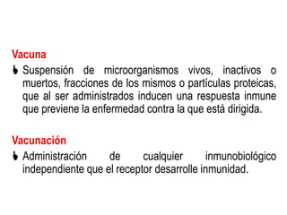 Vacuna
 Suspensión de microorganismos vivos, inactivos o
  muertos, fracciones de los mismos o partículas proteicas,
  que al ser administrados inducen una respuesta inmune
  que previene la enfermedad contra la que está dirigida.

Vacunación
 Administración     de      cualquier       inmunobiológico
  independiente que el receptor desarrolle inmunidad.
 