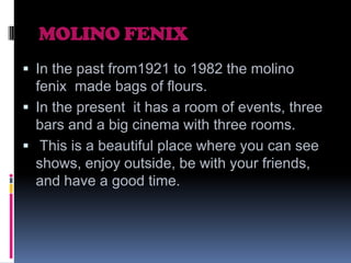 MOLINO FENIX
 In the past from1921 to 1982 the molino

fenix made bags of flours.
 In the present it has a room of events, three
bars and a big cinema with three rooms.
 This is a beautiful place where you can see
shows, enjoy outside, be with your friends,
and have a good time.

 