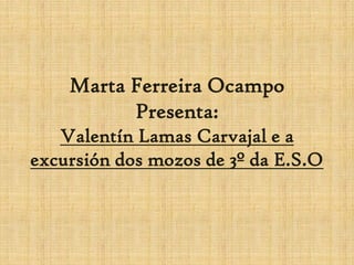 Marta Ferreira Ocampo
          Presenta:
   Valentín Lamas Carvajal e a
excursión dos mozos de 3º da E.S.O
 